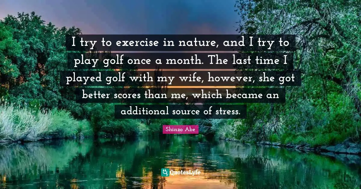 I try to exercise in nature, and I try to play golf once a month. The last time I played golf with my wife, however, she got better scores than me, which became an additional source of stress.