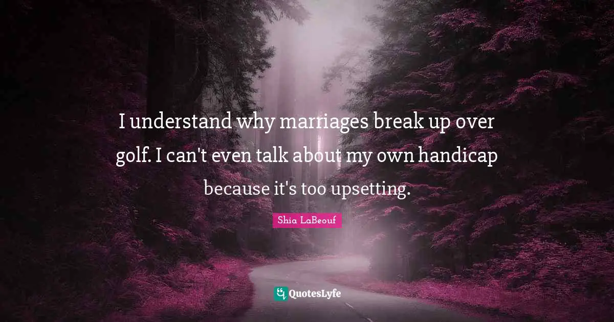 I understand why marriages break up over golf. I can't even talk about my own handicap because it's too upsetting.