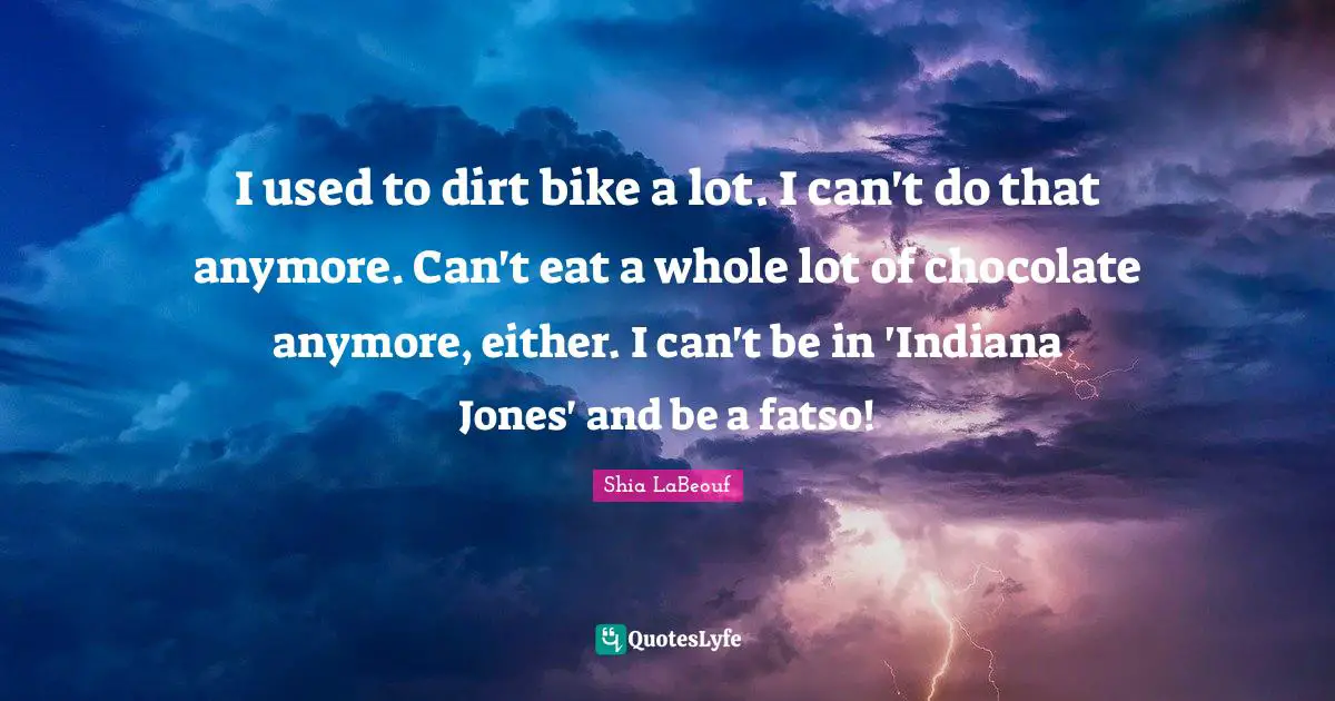 I used to dirt bike a lot. I can't do that anymore. Can't eat a whole lot of chocolate anymore, either. I can't be in 'Indiana Jones' and be a fatso!