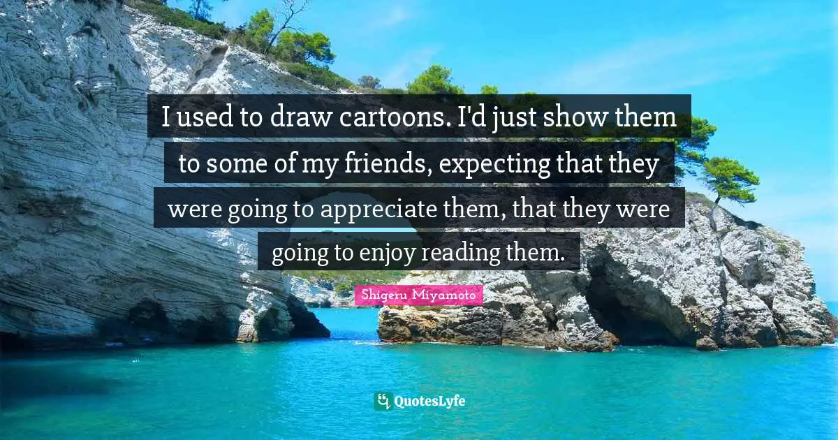 I used to draw cartoons. I'd just show them to some of my friends, expecting that they were going to appreciate them, that they were going to enjoy reading them.
