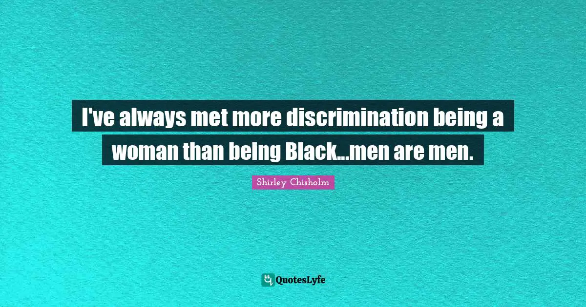 I've always met more discrimination being a woman than being Black...men are men.