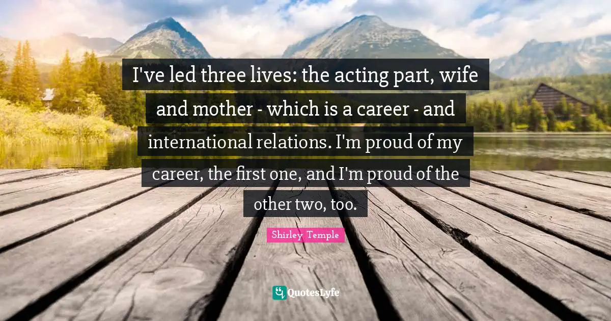 International Relations Quotes: "I've led three lives: the acting part, wife and mother - which is a career - and international relations. I'm proud of my career, the first one, and I'm proud of the other two, too."