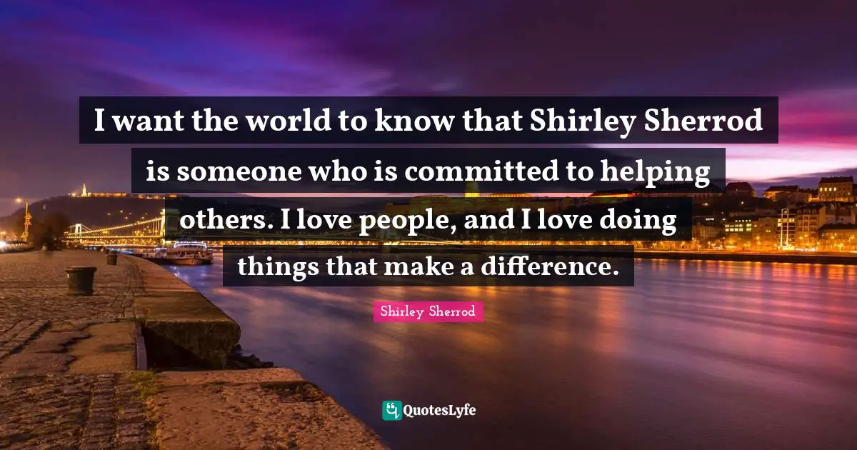 I want the world to know that Shirley Sherrod is someone who is committed to helping others. I love people, and I love doing things that make a difference.