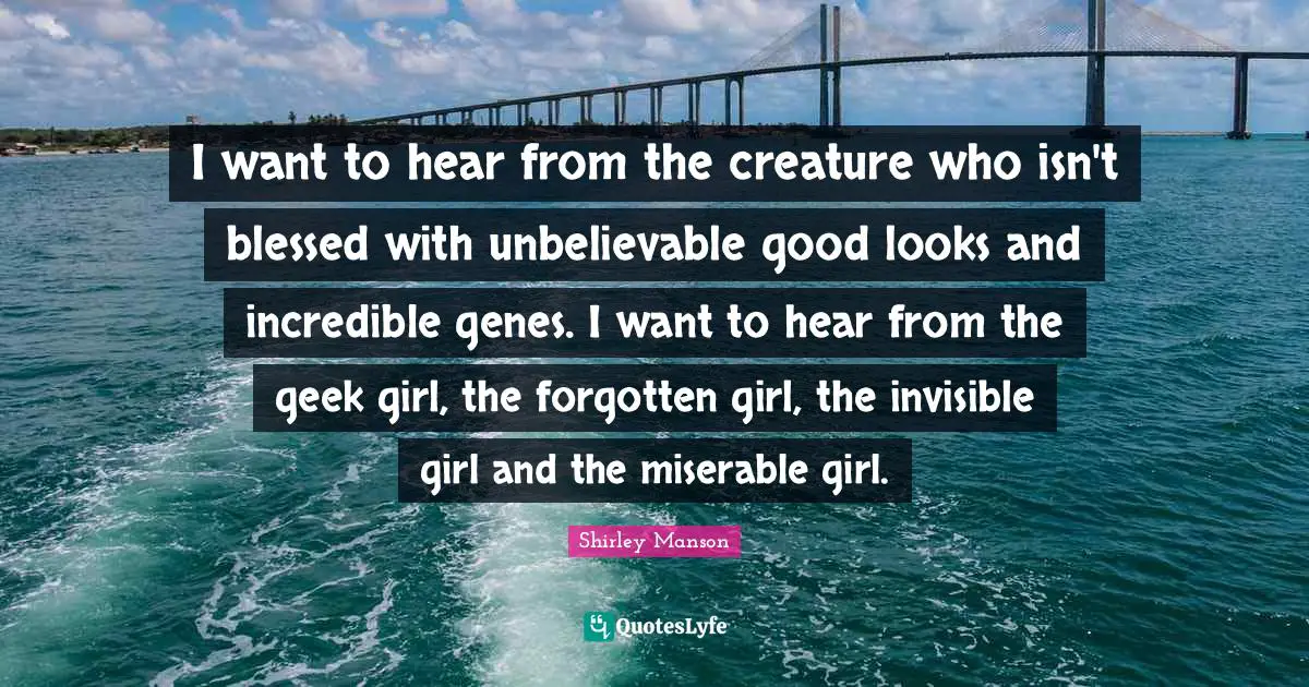 I want to hear from the creature who isn't blessed with unbelievable good looks and incredible genes. I want to hear from the geek girl, the forgotten girl, the invisible girl and the miserable girl.