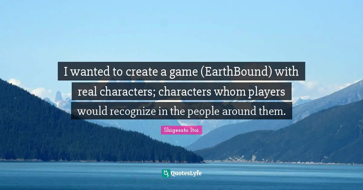 I wanted to create a game (EarthBound) with real characters; characters whom players would recognize in the people around them.