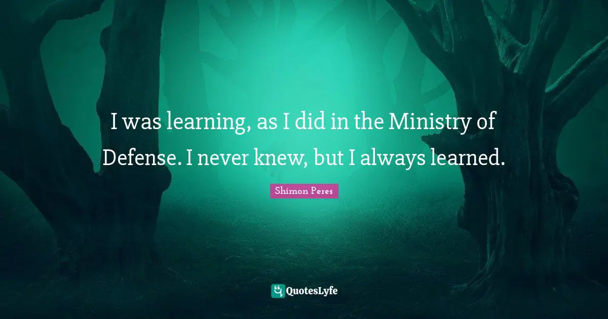 I was learning, as I did in the Ministry of Defense. I never knew, but I always learned.