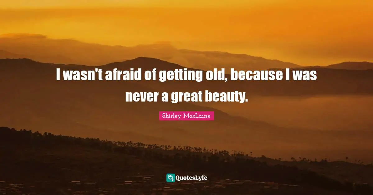 I wasn't afraid of getting old, because I was never a great beauty.