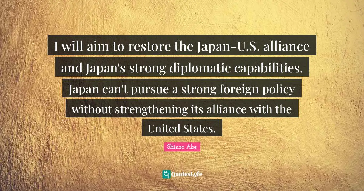 I will aim to restore the Japan-U.S. alliance and Japan's strong diplomatic capabilities. Japan can't pursue a strong foreign policy without strengthening its alliance with the United States.