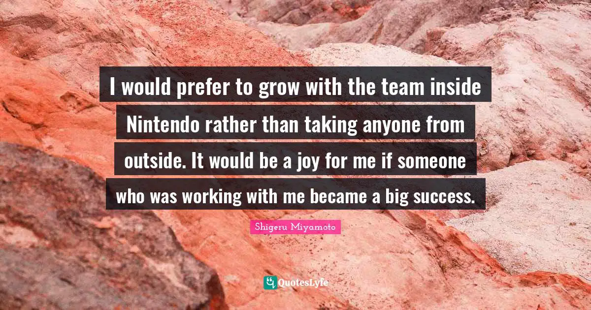 I would prefer to grow with the team inside Nintendo rather than taking anyone from outside. It would be a joy for me if someone who was working with me became a big success.