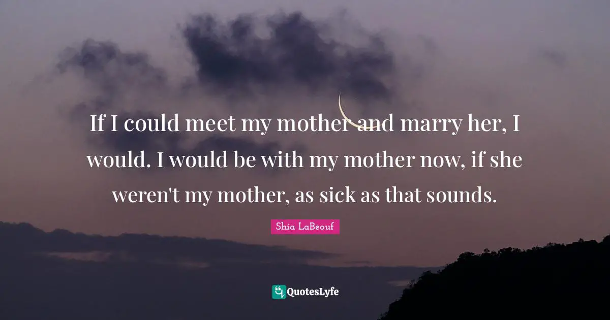 If I could meet my mother and marry her, I would. I would be with my mother now, if she weren't my mother, as sick as that sounds.