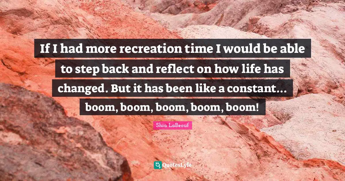 If I had more recreation time I would be able to step back and reflect on how life has changed. But it has been like a constant... boom, boom, boom, boom, boom!