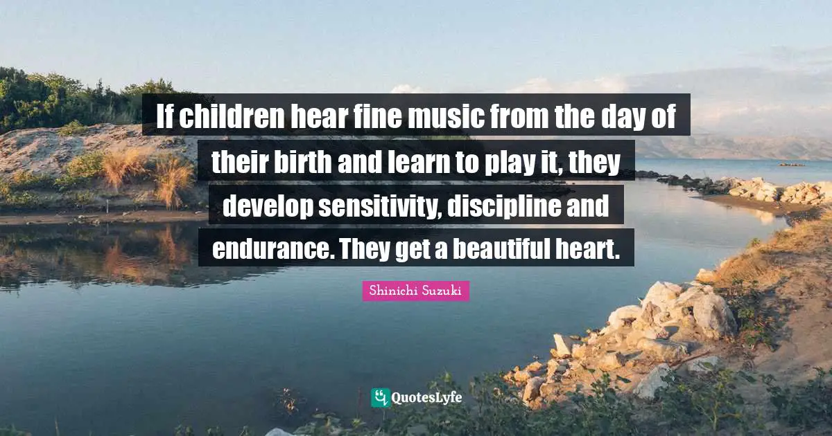 If children hear fine music from the day of their birth and learn to play it, they develop sensitivity, discipline and endurance. They get a beautiful heart.