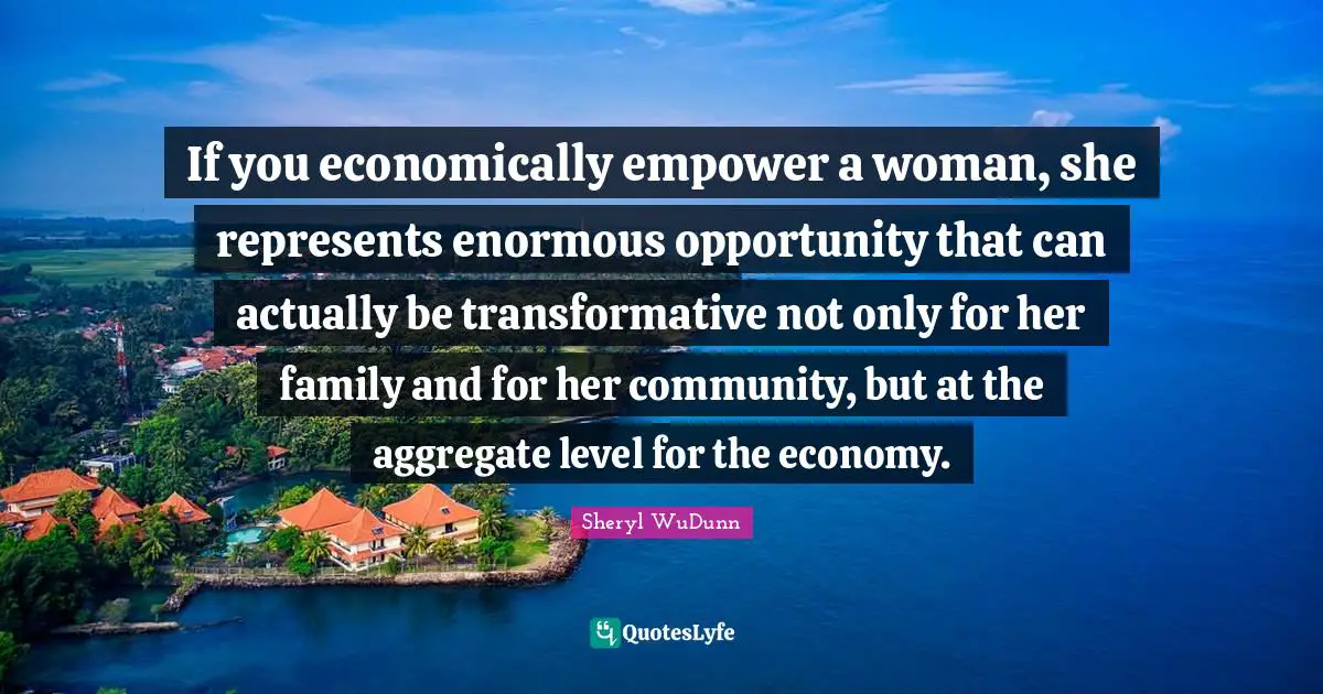 If you economically empower a woman, she represents enormous opportunity that can actually be transformative not only for her family and for her community, but at the aggregate level for the economy.