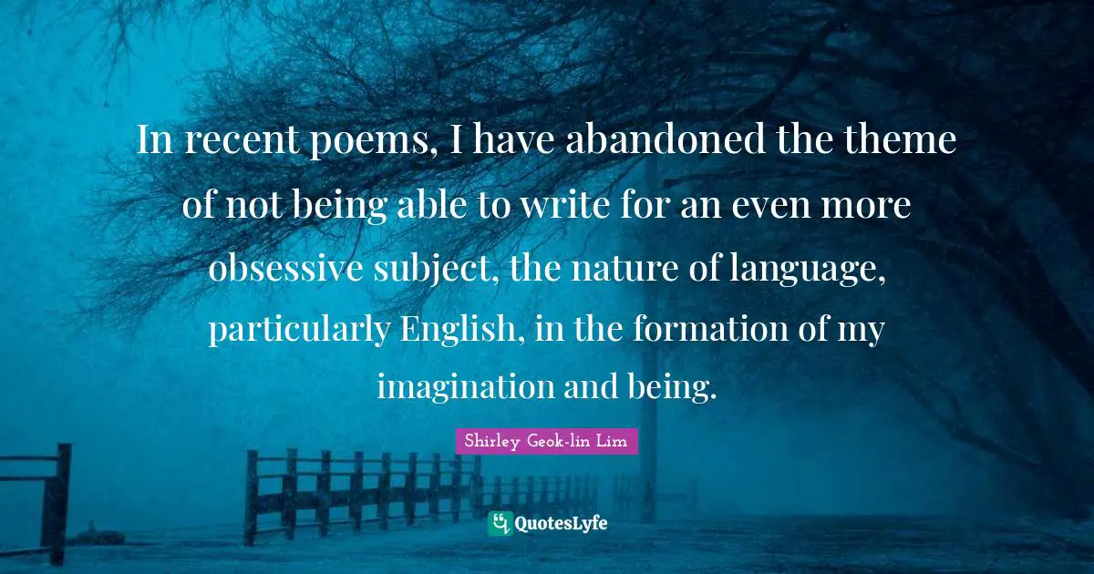 In recent poems, I have abandoned the theme of not being able to write for an even more obsessive subject, the nature of language, particularly English, in the formation of my imagination and being.