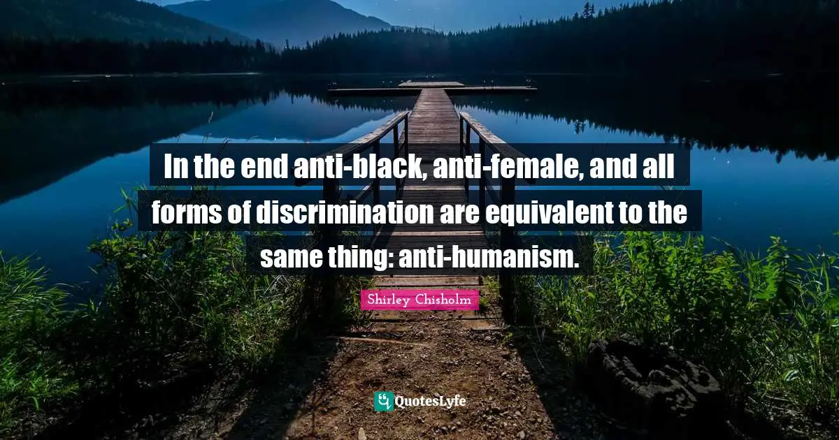 In the end anti-black, anti-female, and all forms of discrimination are equivalent to the same thing: anti-humanism.