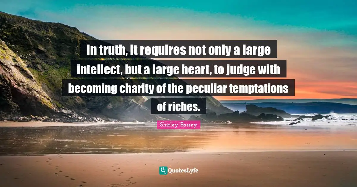 In truth, it requires not only a large intellect, but a large heart, to judge with becoming charity of the peculiar temptations of riches.