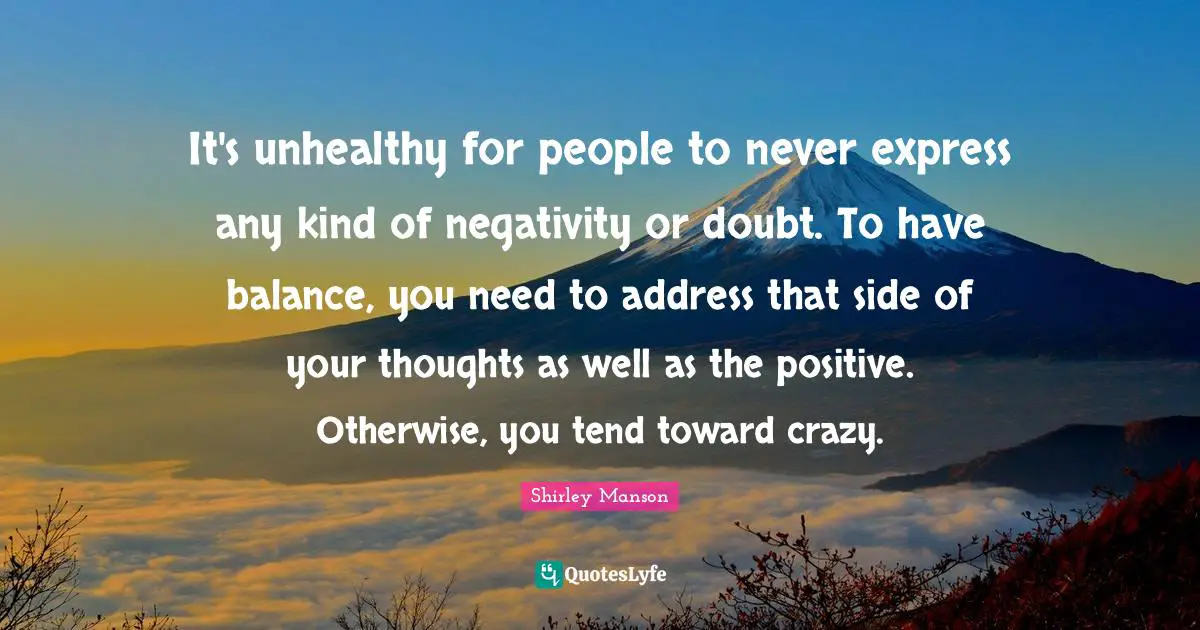 It's unhealthy for people to never express any kind of negativity or doubt. To have balance, you need to address that side of your thoughts as well as the positive. Otherwise, you tend toward crazy.