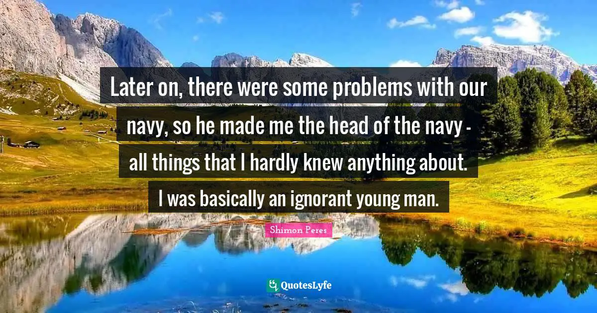 Later on, there were some problems with our navy, so he made me the head of the navy - all things that I hardly knew anything about. I was basically an ignorant young man.