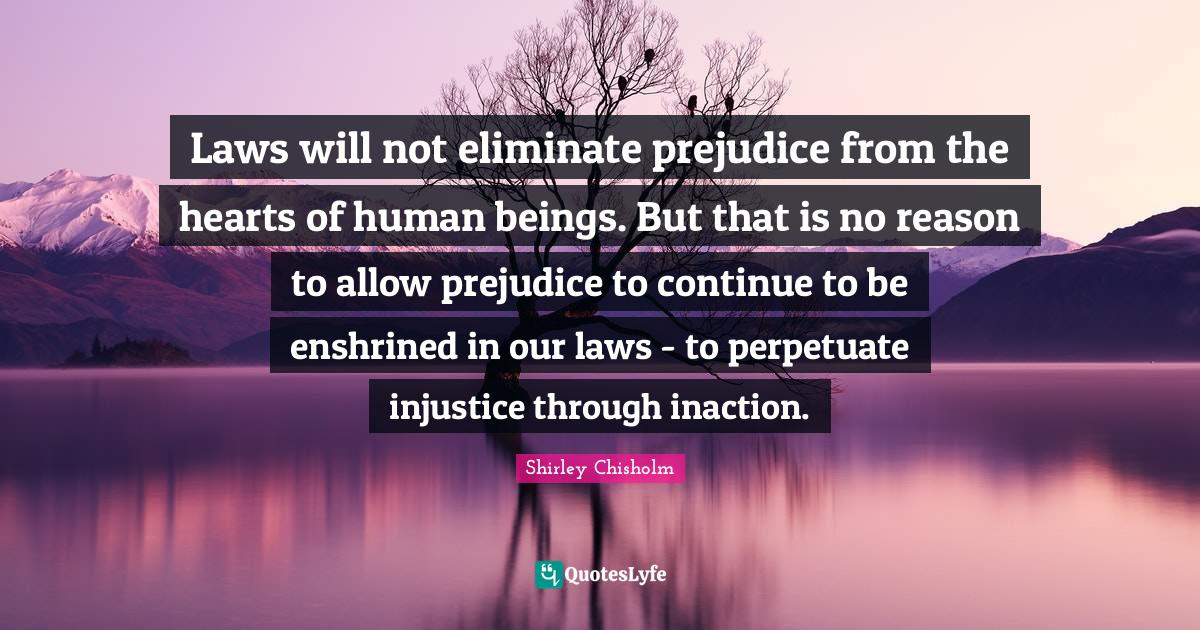 Laws will not eliminate prejudice from the hearts of human beings. But that is no reason to allow prejudice to continue to be enshrined in our laws - to perpetuate injustice through inaction.