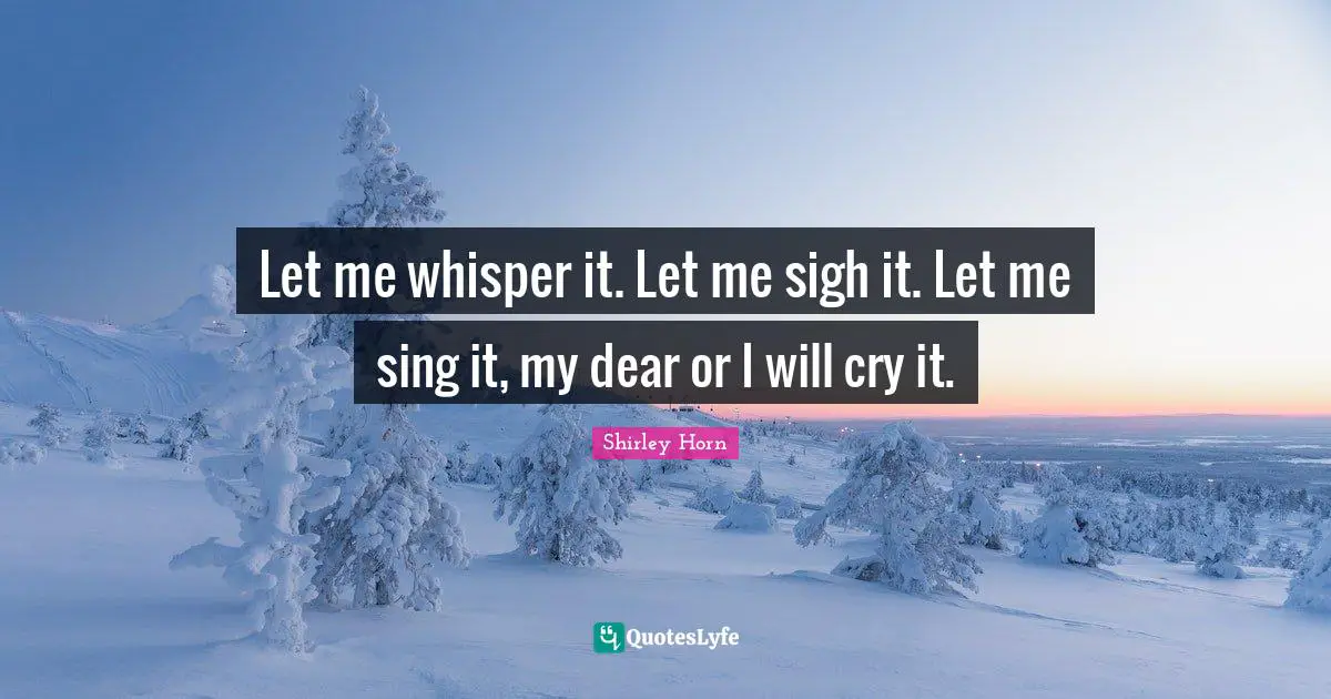 Let me whisper it. Let me sigh it. Let me sing it, my dear or I will cry it.