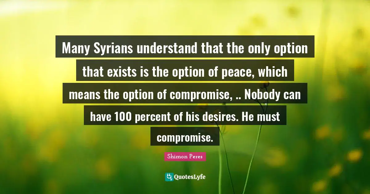 Shimon Peres Quotes: "Many Syrians understand that the only option that exists is the option of peace, which means the option of compromise, .. Nobody can have 100 percent of his desires. He must compromise."