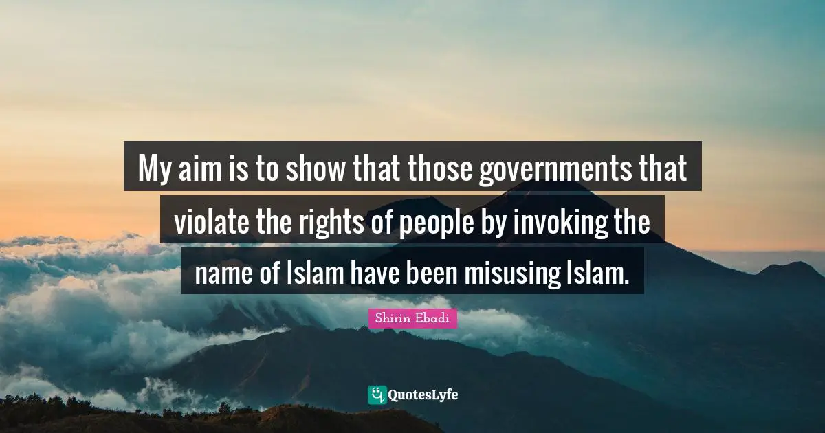My aim is to show that those governments that violate the rights of people by invoking the name of Islam have been misusing Islam.