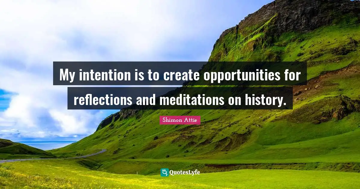 My intention is to create opportunities for reflections and meditations on history.