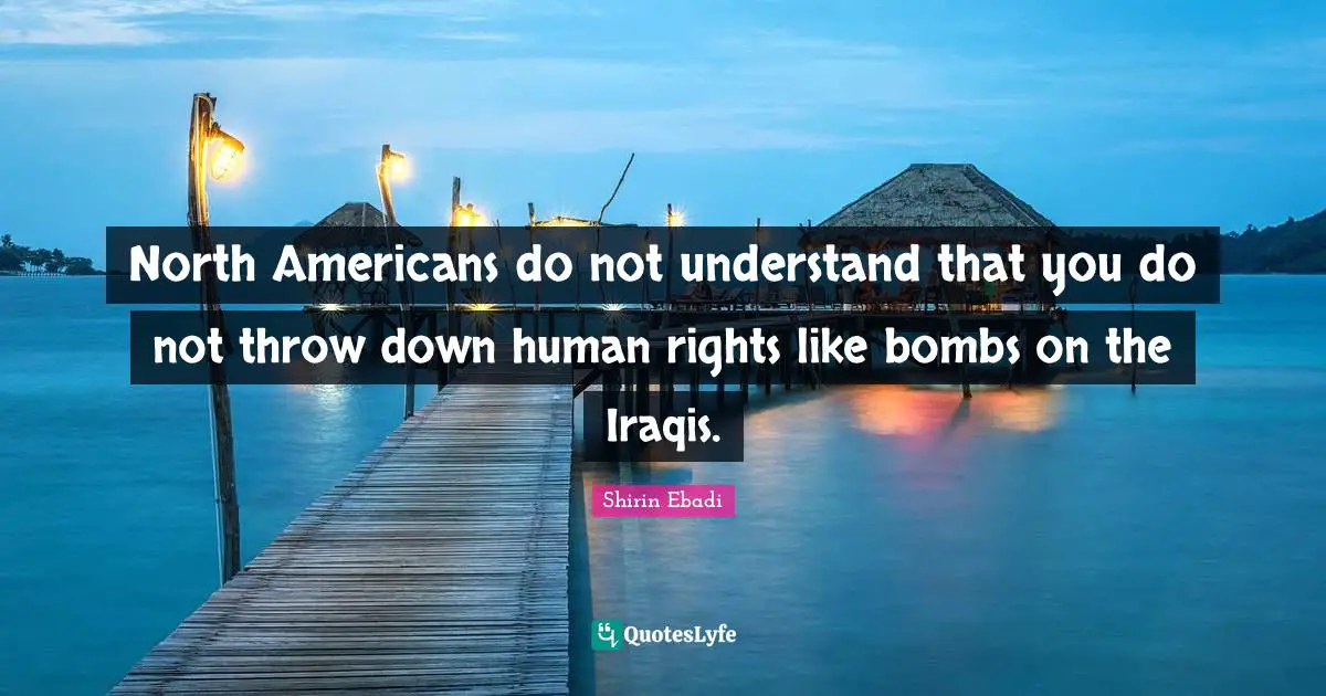 North Americans do not understand that you do not throw down human rights like bombs on the Iraqis.