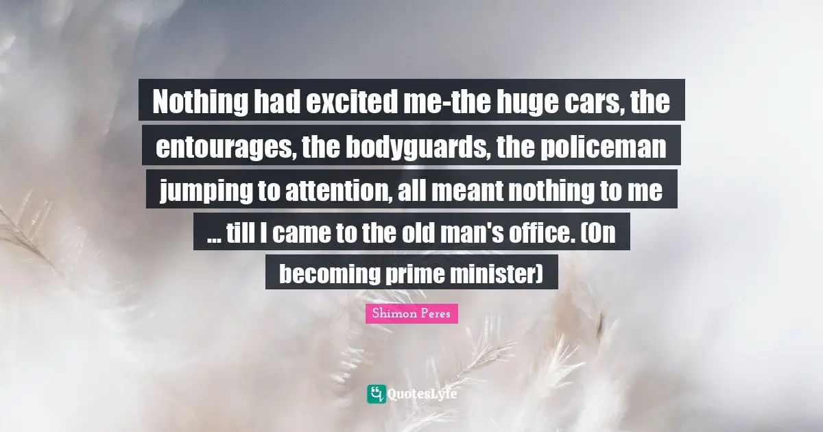 Shimon Peres Quotes: "Nothing had excited me-the huge cars, the entourages, the bodyguards, the policeman jumping to attention, all meant nothing to me ... till I came to the old man's office. (On becoming prime minister)"