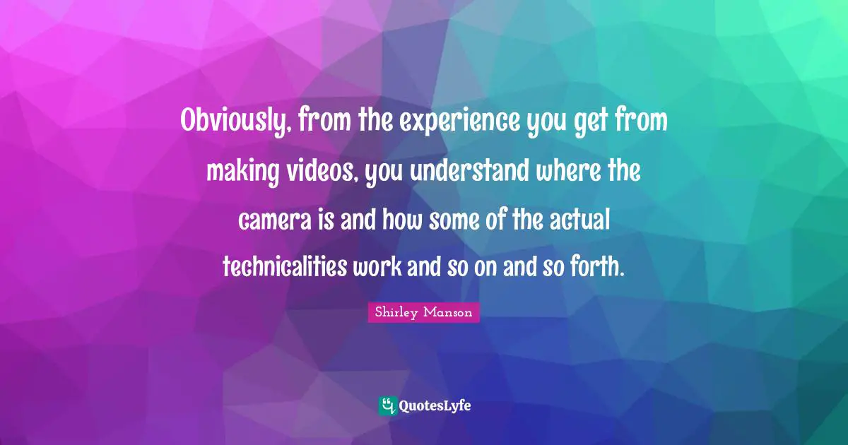 Obviously, from the experience you get from making videos, you understand where the camera is and how some of the actual technicalities work and so on and so forth.