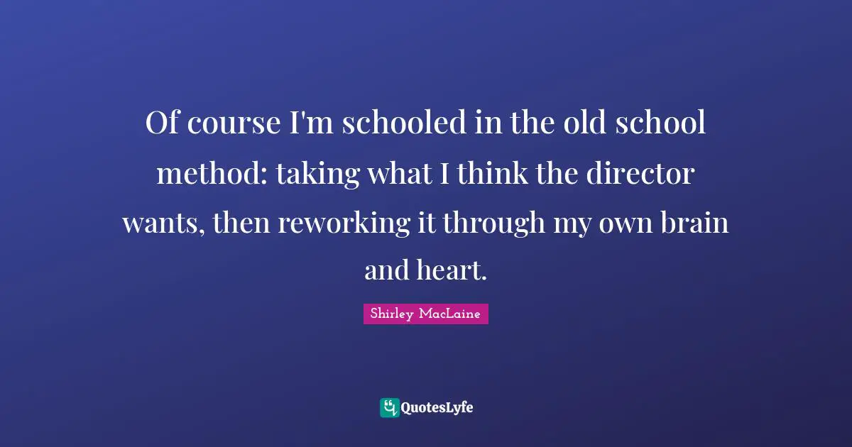 Of course I'm schooled in the old school method: taking what I think the director wants, then reworking it through my own brain and heart.