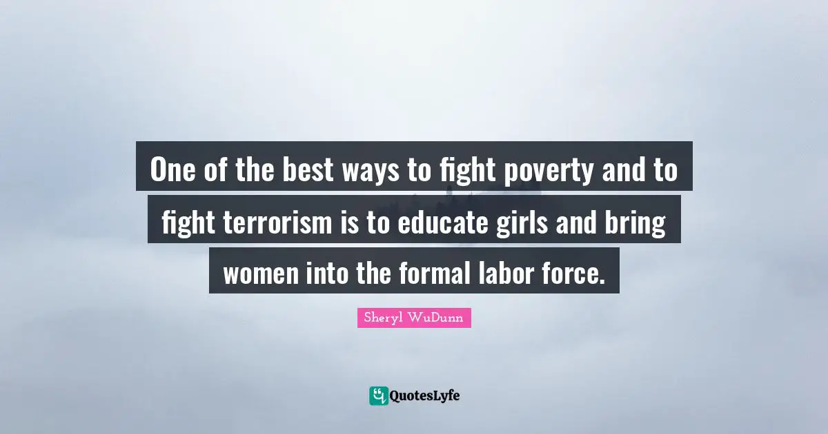 One of the best ways to fight poverty and to fight terrorism is to educate girls and bring women into the formal labor force.