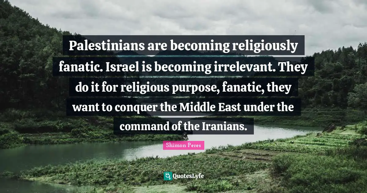 Palestinians are becoming religiously fanatic. Israel is becoming irrelevant. They do it for religious purpose, fanatic, they want to conquer the Middle East under the command of the Iranians.