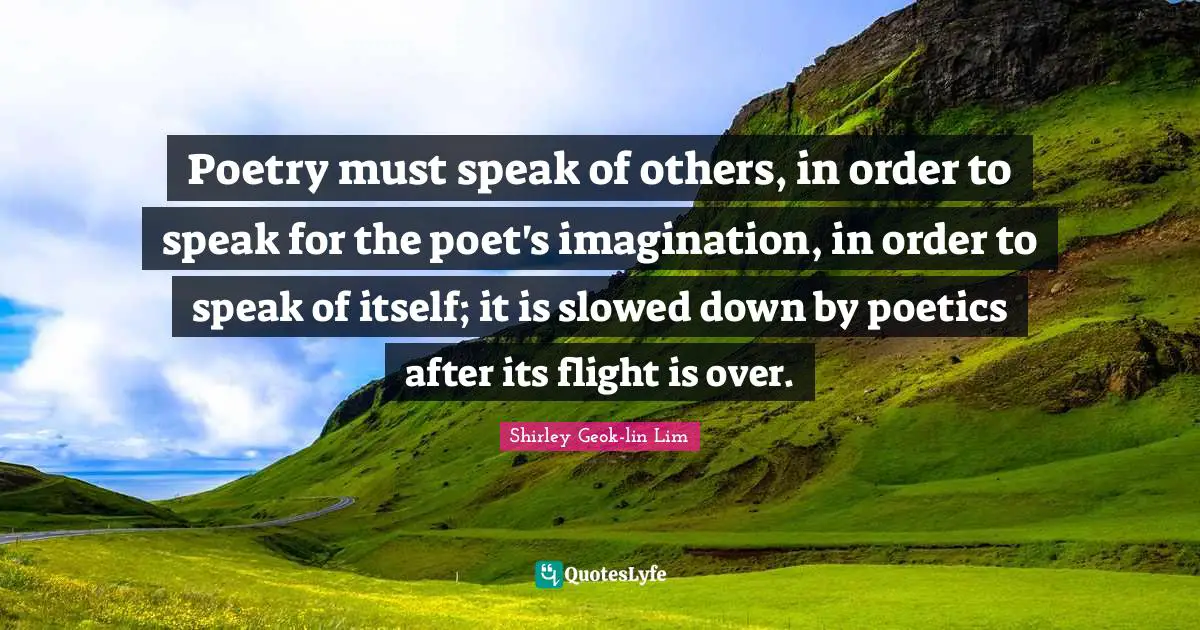 Poetry must speak of others, in order to speak for the poet's imagination, in order to speak of itself; it is slowed down by poetics after its flight is over.