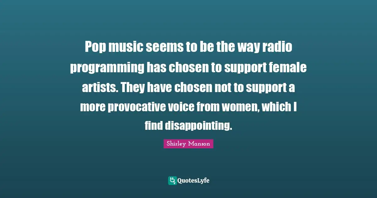Pop music seems to be the way radio programming has chosen to support female artists. They have chosen not to support a more provocative voice from women, which I find disappointing.