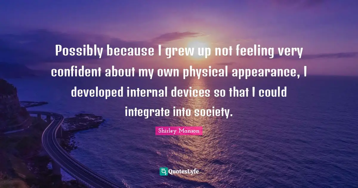 Possibly because I grew up not feeling very confident about my own physical appearance, I developed internal devices so that I could integrate into society.
