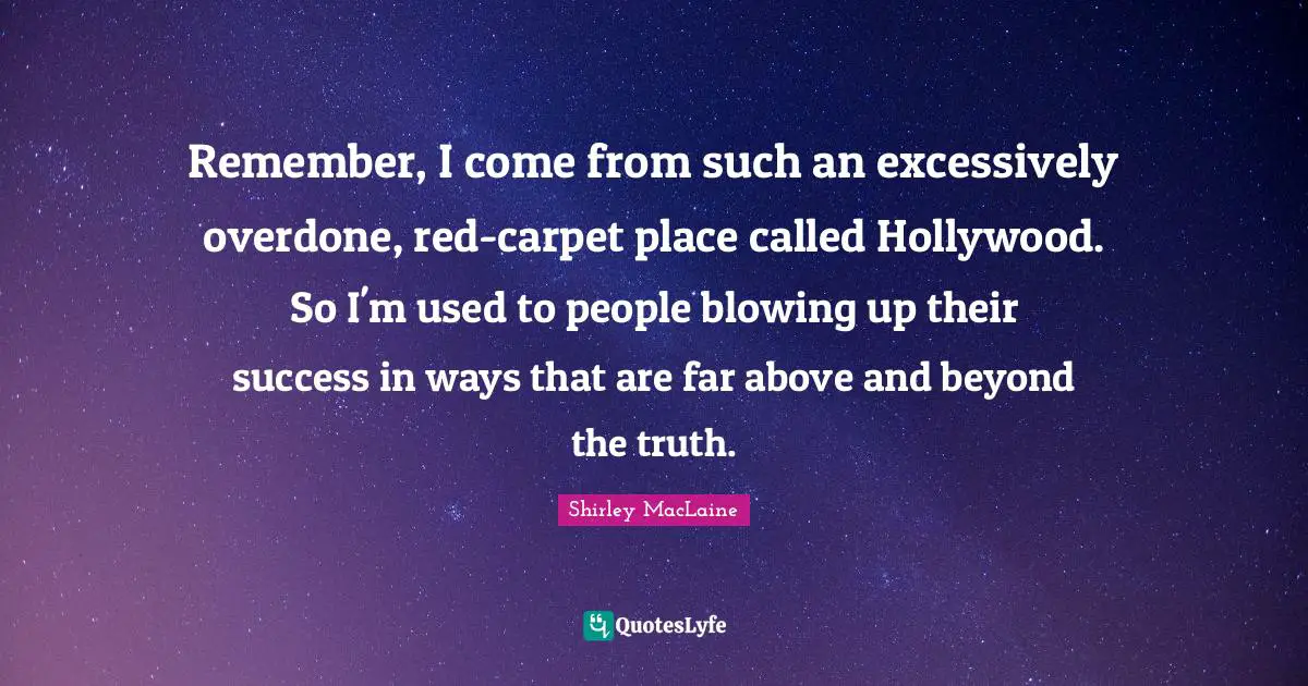 Remember, I come from such an excessively overdone, red-carpet place called Hollywood. So I'm used to people blowing up their success in ways that are far above and beyond the truth.