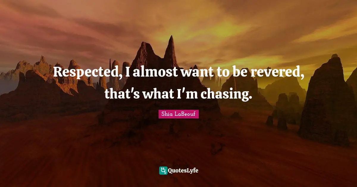 Respected, I almost want to be revered, that's what I'm chasing.