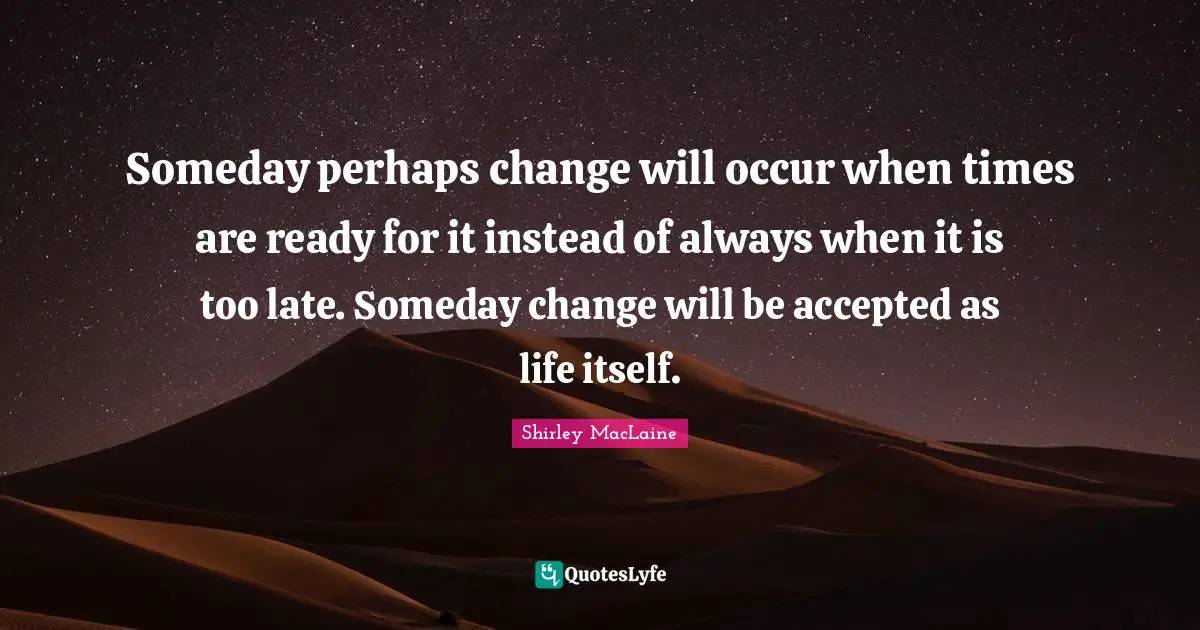 Someday perhaps change will occur when times are ready for it instead of always when it is too late. Someday change will be accepted as life itself.