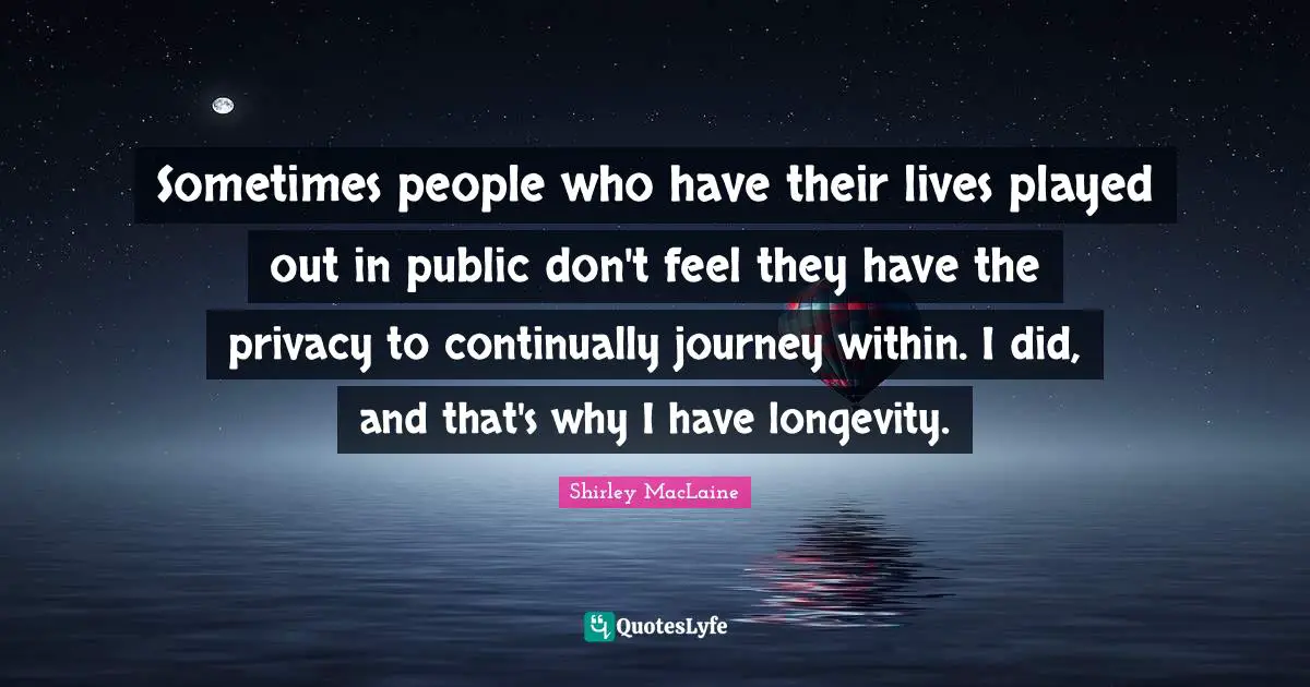 Sometimes people who have their lives played out in public don't feel they have the privacy to continually journey within. I did, and that's why I have longevity.