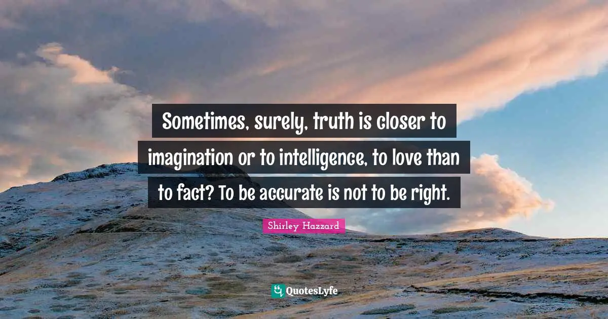 Sometimes, surely, truth is closer to imagination or to intelligence, to love than to fact? To be accurate is not to be right.