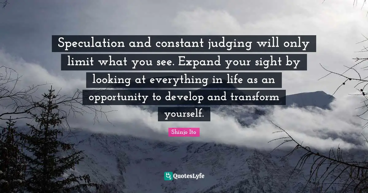 Speculation and constant judging will only limit what you see. Expand your sight by looking at everything in life as an opportunity to develop and transform yourself.