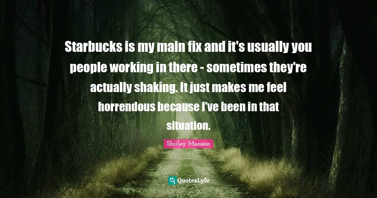 Starbucks is my main fix and it's usually you people working in there - sometimes they're actually shaking. It just makes me feel horrendous because I've been in that situation.