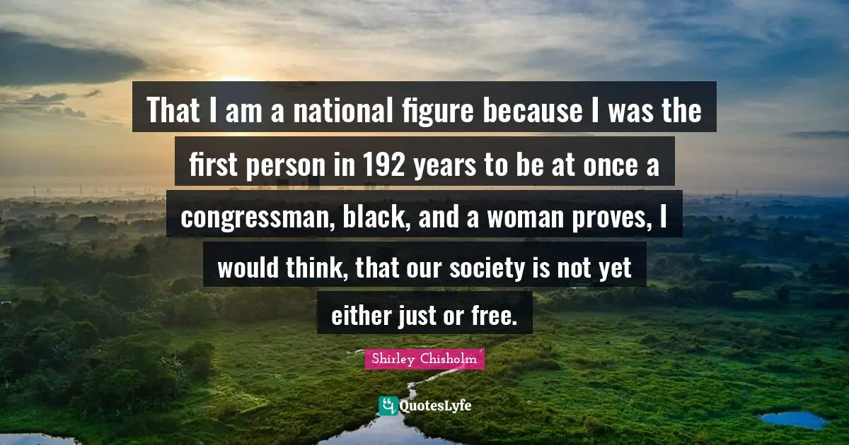 Shirley Chisholm Quotes: That I am a national figure because I was the first person in 192 years to be at once a congressman, black, and a woman proves, I would think, that our society is not yet either just or free.