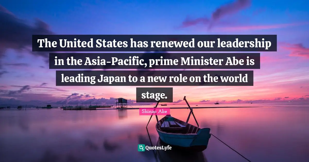 Prime Minister Quotes: "The United States has renewed our leadership in the Asia-Pacific, prime Minister Abe is leading Japan to a new role on the world stage."