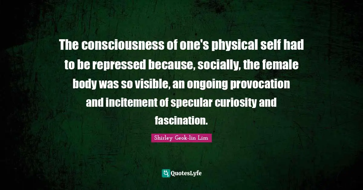 The consciousness of one's physical self had to be repressed because, socially, the female body was so visible, an ongoing provocation and incitement of specular curiosity and fascination.