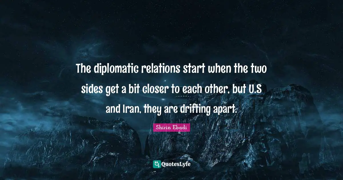 The diplomatic relations start when the two sides get a bit closer to each other, but U.S and Iran, they are drifting apart.