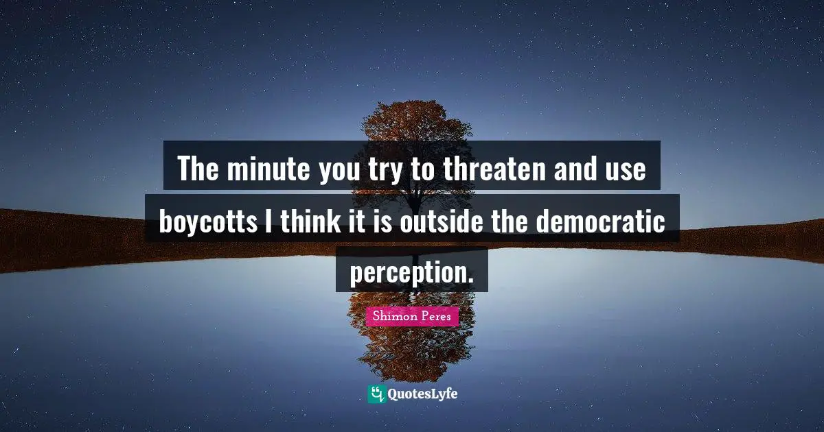 Shimon Peres Quotes: "The minute you try to threaten and use boycotts I think it is outside the democratic perception."