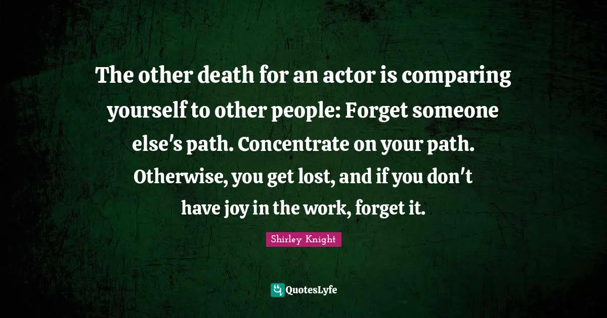 Comparing Yourself Quotes: "The other death for an actor is comparing yourself to other people: Forget someone else's path. Concentrate on your path. Otherwise, you get lost, and if you don't have joy in the work, forget it."