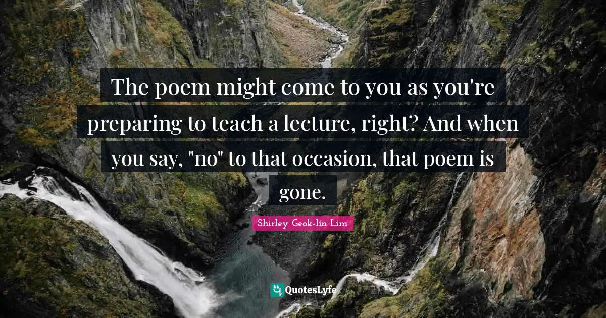 The poem might come to you as you're preparing to teach a lecture, right? And when you say, "no" to that occasion, that poem is gone.